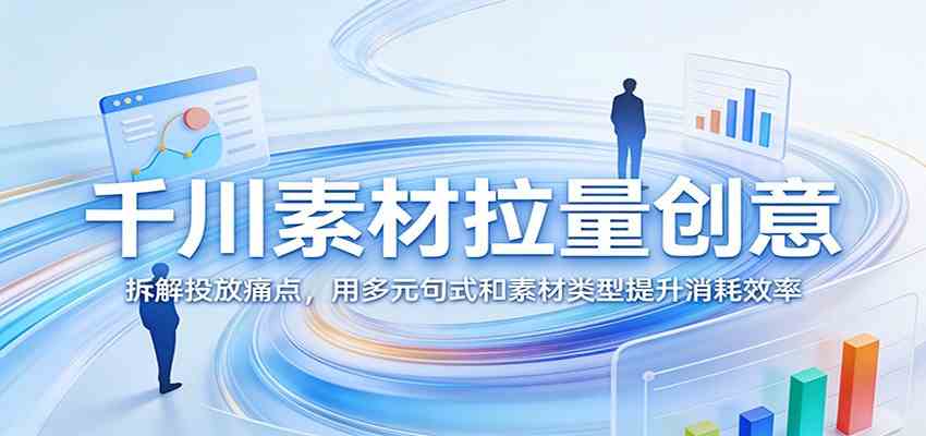 千川素材拉量创意：拆解投放痛点，用多元句式和素材类型提升消耗效率-难事易副业库