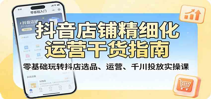 抖音店铺精细化运营干货指南：零基础玩转抖店选品、运营、千川投放实操课-难事易副业库