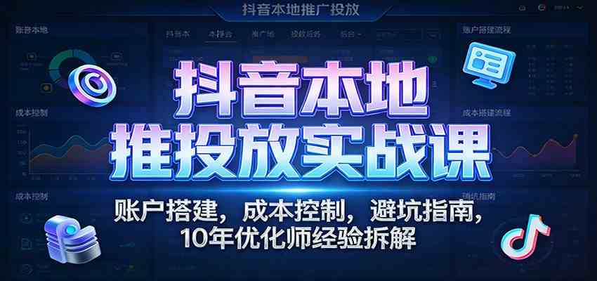 抖音本地推投放实战课：账户搭建，成本控制，避坑指南，10年优化师经验拆解-难事易副业库