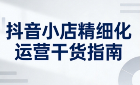 抖音小店精细化运营干货指南新版，助力商家系统提升店铺运营能力（更新）-难事易副业库