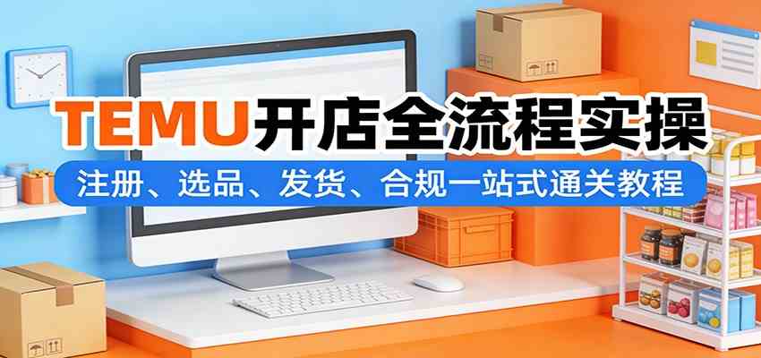 TEMU开店全流程实操：注册、选品、发货、合规一站式通关教程-难事易副业库